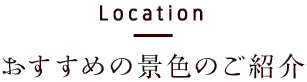 Location　おすすめの景色のご紹介