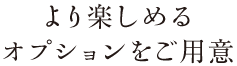 より楽しめるオプションをご用意