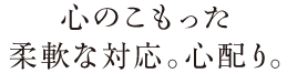 心のこもった柔軟な対応。心配り。